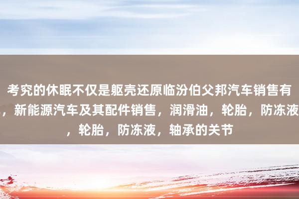考究的休眠不仅是躯壳还原临汾伯父邦汽车销售有限公司,汽车,新能源汽车及其配件销售,润滑油,轮胎,防冻液,轴承的关节