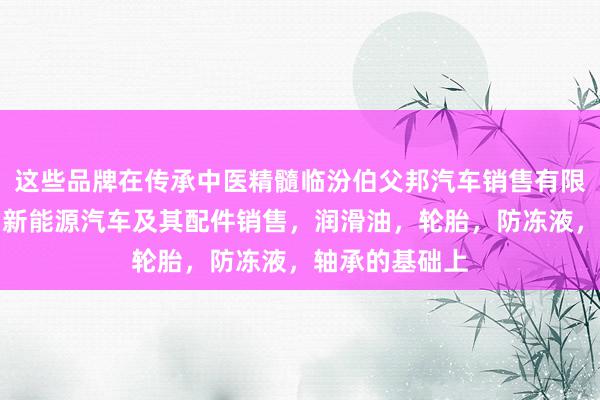 这些品牌在传承中医精髓临汾伯父邦汽车销售有限公司,汽车,新能源汽车及其配件销售,润滑油,轮胎,防冻液,轴承的基础上