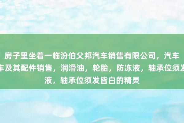 房子里坐着一临汾伯父邦汽车销售有限公司，汽车，新能源汽车及其配件销售，润滑油，轮胎，防冻液，轴承位须发皆白的精灵