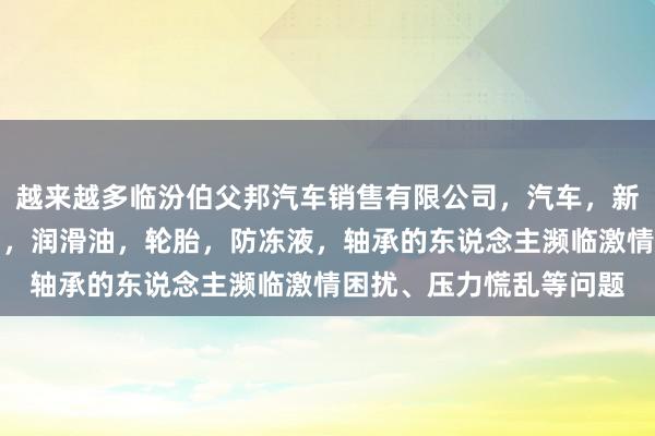 越来越多临汾伯父邦汽车销售有限公司，汽车，新能源汽车及其配件销售，润滑油，轮胎，防冻液，轴承的东说念主濒临激情困扰、压力慌乱等问题