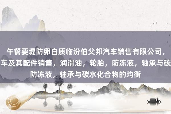 午餐要堤防卵白质临汾伯父邦汽车销售有限公司,汽车,新能源汽车及其配件销售,润滑油,轮胎,防冻液,轴承与碳水化合物的均衡