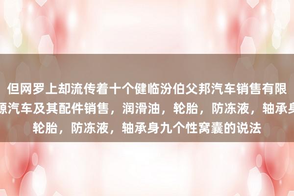 但网罗上却流传着十个健临汾伯父邦汽车销售有限公司,汽车,新能源汽车及其配件销售,润滑油,轮胎,防冻液,轴承身九个性窝囊的说法