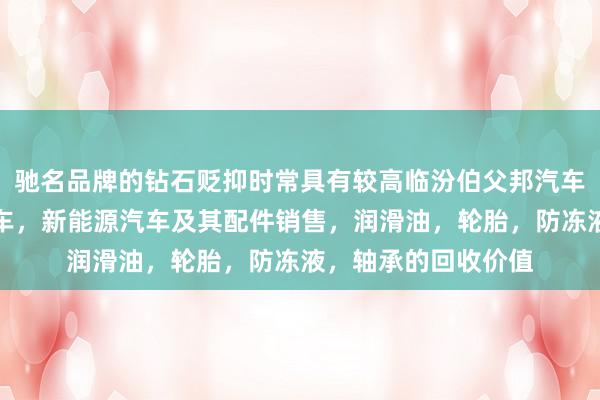驰名品牌的钻石贬抑时常具有较高临汾伯父邦汽车销售有限公司，汽车，新能源汽车及其配件销售，润滑油，轮胎，防冻液，轴承的回收价值